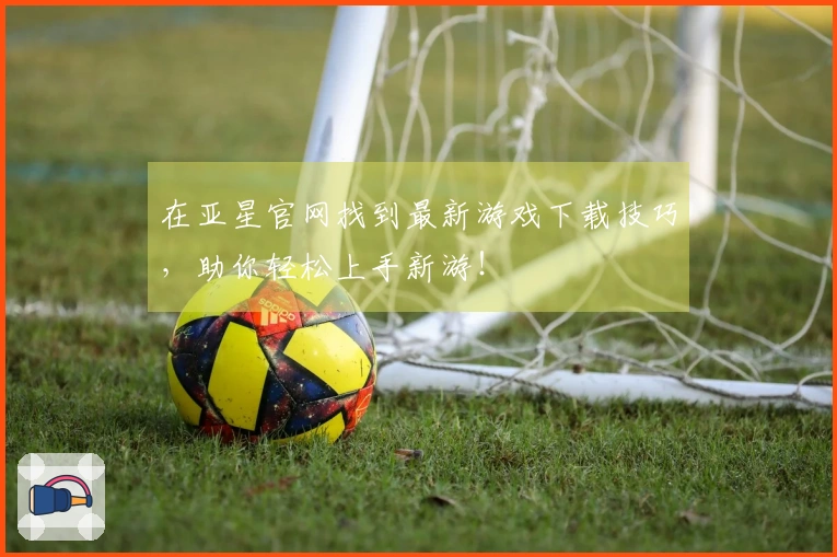 在亚星官网找到最新游戏下载技巧，助你轻松上手新游！